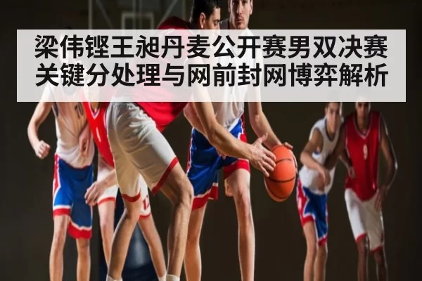 梁伟铿王昶丹麦公开赛男双决赛关键分处理与网前封网博弈解析